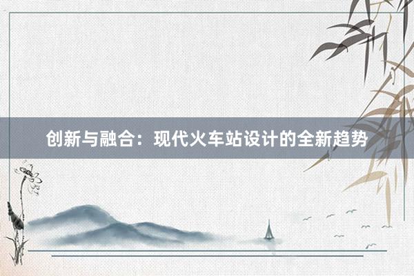 创新与融合：现代火车站设计的全新趋势